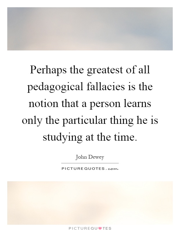 Perhaps the greatest of all pedagogical fallacies is the notion that a person learns only the particular thing he is studying at the time Picture Quote #1