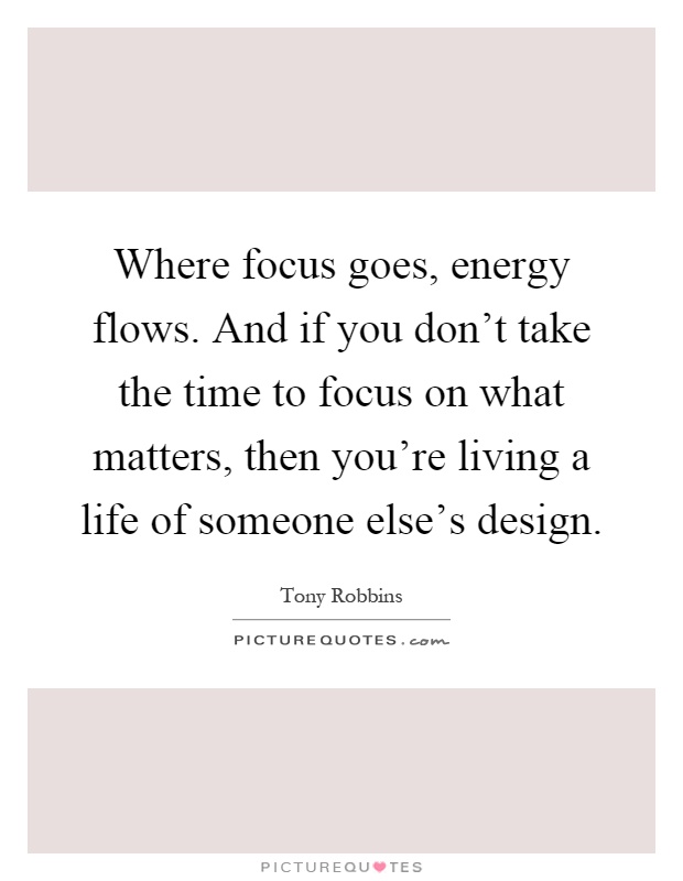 Where focus goes, energy flows. And if you don't take the time to focus on what matters, then you're living a life of someone else's design Picture Quote #1
