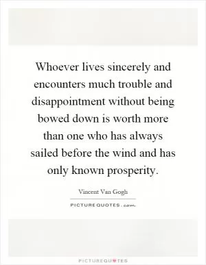 Whoever lives sincerely and encounters much trouble and disappointment without being bowed down is worth more than one who has always sailed before the wind and has only known prosperity Picture Quote #1