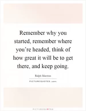 Remember why you started, remember where you’re headed, think of how great it will be to get there, and keep going Picture Quote #1