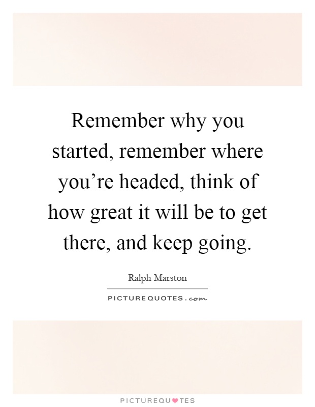 Remember why you started, remember where you're headed, think of how great it will be to get there, and keep going Picture Quote #1