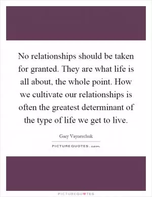No relationships should be taken for granted. They are what life is all about, the whole point. How we cultivate our relationships is often the greatest determinant of the type of life we get to live Picture Quote #1