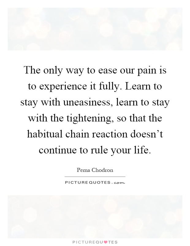 The only way to ease our pain is to experience it fully. Learn to stay with uneasiness, learn to stay with the tightening, so that the habitual chain reaction doesn't continue to rule your life Picture Quote #1