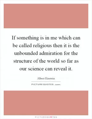 If something is in me which can be called religious then it is the unbounded admiration for the structure of the world so far as our science can reveal it Picture Quote #1