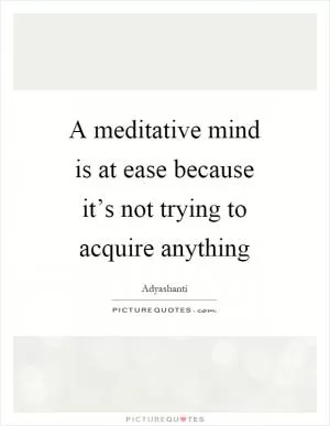 A meditative mind is at ease because it’s not trying to acquire anything Picture Quote #1