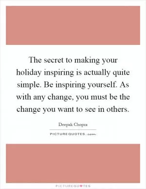 The secret to making your holiday inspiring is actually quite simple. Be inspiring yourself. As with any change, you must be the change you want to see in others Picture Quote #1