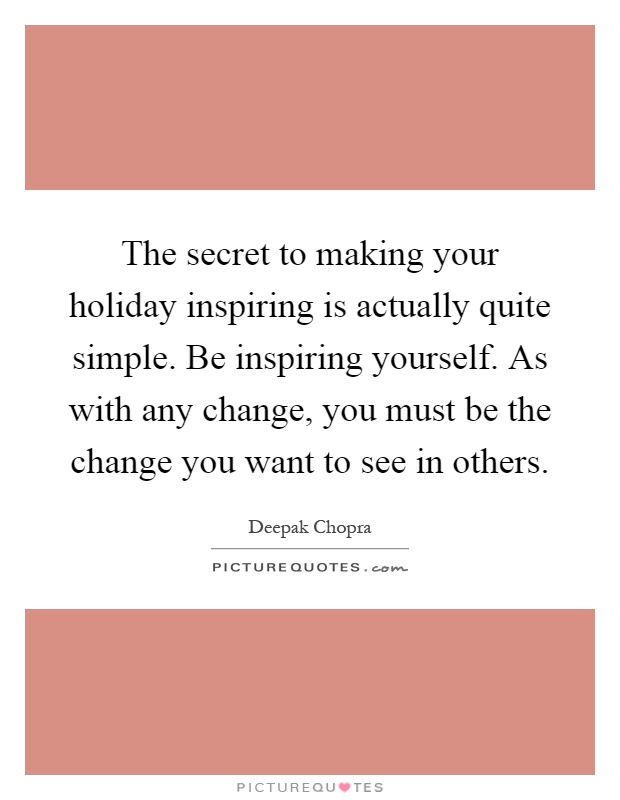 The secret to making your holiday inspiring is actually quite simple. Be inspiring yourself. As with any change, you must be the change you want to see in others Picture Quote #1