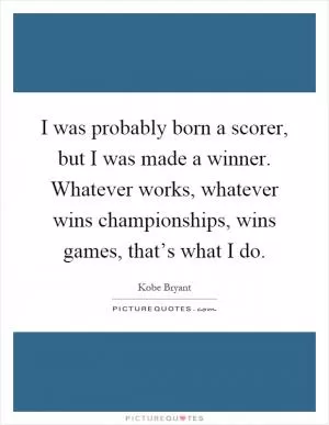 I was probably born a scorer, but I was made a winner. Whatever works, whatever wins championships, wins games, that’s what I do Picture Quote #1