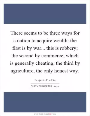 There seems to be three ways for a nation to acquire wealth: the first is by war... this is robbery; the second by commerce, which is generally cheating; the third by agriculture, the only honest way Picture Quote #1