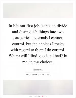 In life our first job is this, to divide and distinguish things into two categories: externals I cannot control, but the choices I make with regard to them I do control. Where will I find good and bad? In me, in my choices Picture Quote #1