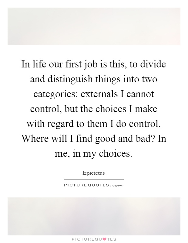 In life our first job is this, to divide and distinguish things into two categories: externals I cannot control, but the choices I make with regard to them I do control. Where will I find good and bad? In me, in my choices Picture Quote #1