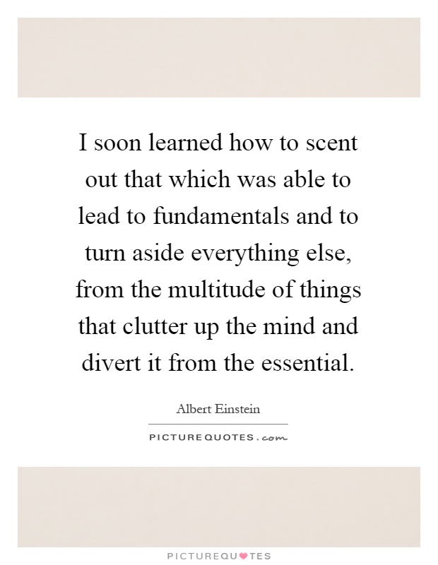 I soon learned how to scent out that which was able to lead to fundamentals and to turn aside everything else, from the multitude of things that clutter up the mind and divert it from the essential Picture Quote #1