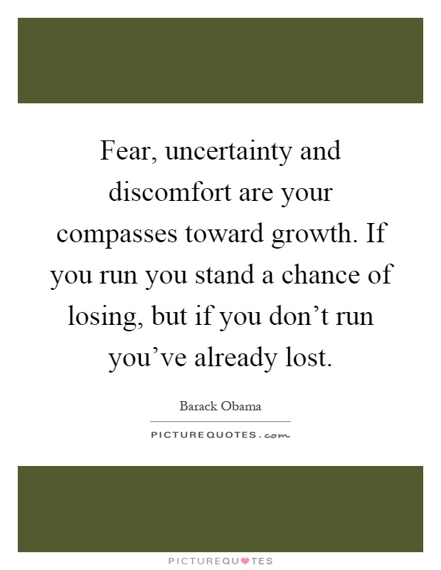 Fear, uncertainty and discomfort are your compasses toward growth. If you run you stand a chance of losing, but if you don't run you've already lost Picture Quote #1