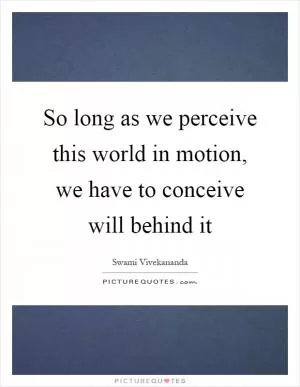 So long as we perceive this world in motion, we have to conceive will behind it Picture Quote #1