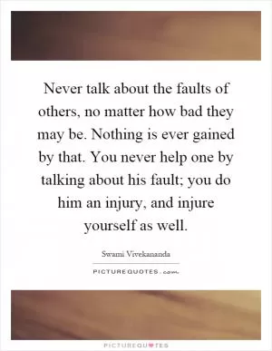 Never talk about the faults of others, no matter how bad they may be. Nothing is ever gained by that. You never help one by talking about his fault; you do him an injury, and injure yourself as well Picture Quote #1
