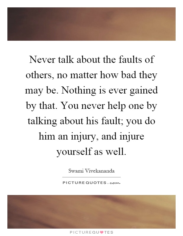 Never talk about the faults of others, no matter how bad they may be. Nothing is ever gained by that. You never help one by talking about his fault; you do him an injury, and injure yourself as well Picture Quote #1
