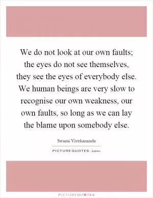 We do not look at our own faults; the eyes do not see themselves, they see the eyes of everybody else. We human beings are very slow to recognise our own weakness, our own faults, so long as we can lay the blame upon somebody else Picture Quote #1
