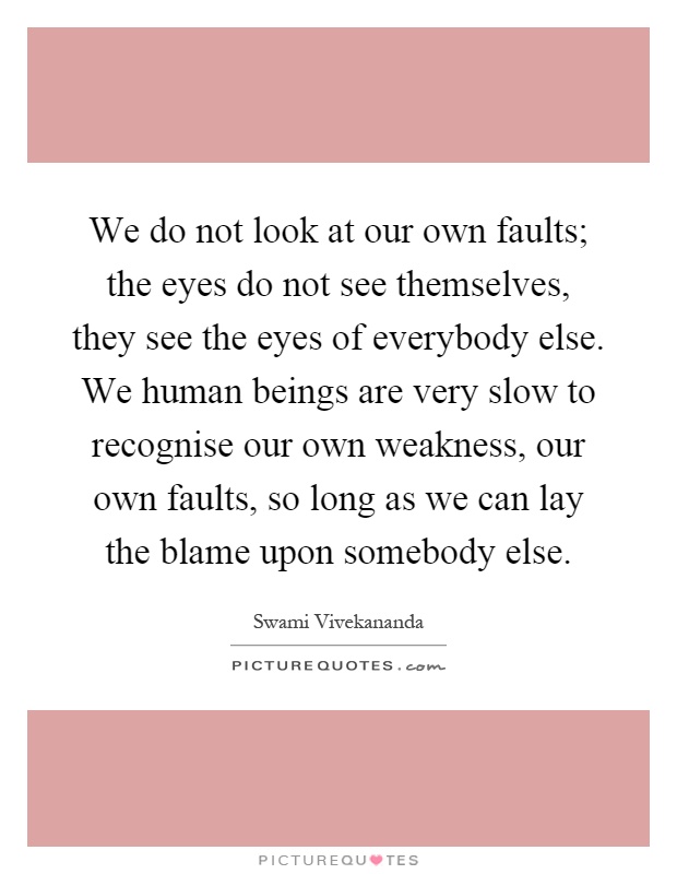 We do not look at our own faults; the eyes do not see themselves, they see the eyes of everybody else. We human beings are very slow to recognise our own weakness, our own faults, so long as we can lay the blame upon somebody else Picture Quote #1