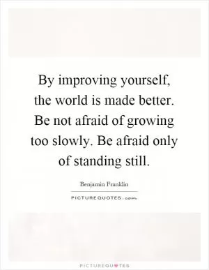 By improving yourself, the world is made better. Be not afraid of growing too slowly. Be afraid only of standing still Picture Quote #1