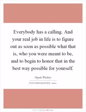 Everybody has a calling. And your real job in life is to figure out as soon as possible what that is, who you were meant to be, and to begin to honor that in the best way possible for yourself Picture Quote #1