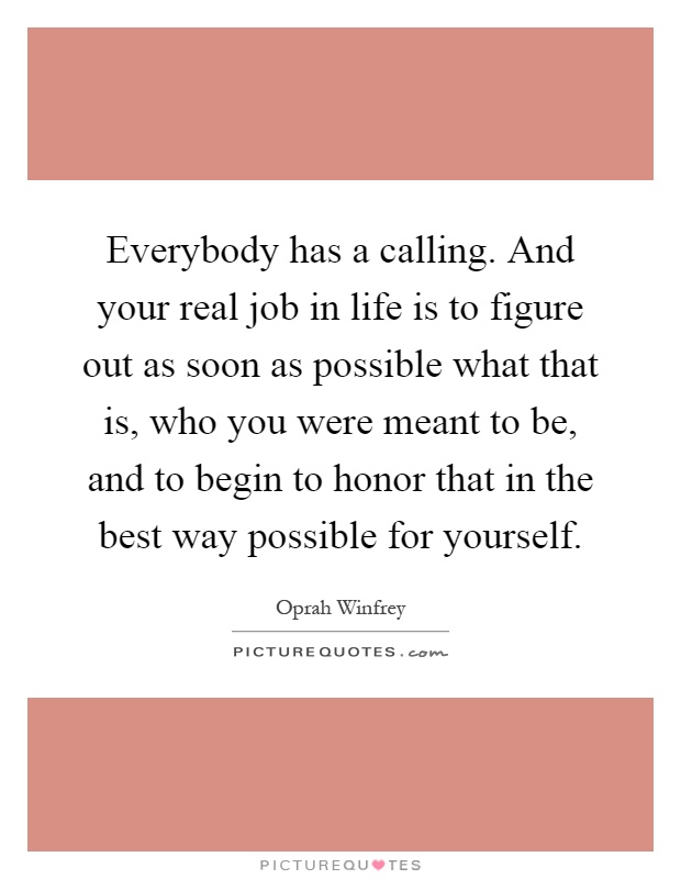 Everybody has a calling. And your real job in life is to figure out as soon as possible what that is, who you were meant to be, and to begin to honor that in the best way possible for yourself Picture Quote #1