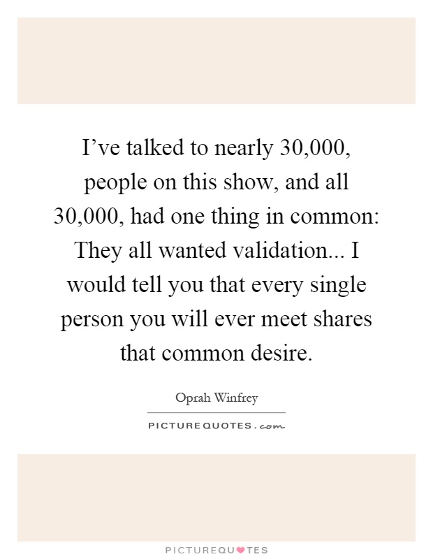 I've talked to nearly 30,000, people on this show, and all 30,000, had one thing in common: They all wanted validation... I would tell you that every single person you will ever meet shares that common desire Picture Quote #1