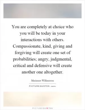 You are completely at choice who you will be today in your interactions with others. Compassionate, kind, giving and forgiving will create one set of probabilities; angry, judgmental, critical and defensive will create another one altogether Picture Quote #1