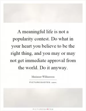 A meaningful life is not a popularity contest. Do what in your heart you believe to be the right thing, and you may or may not get immediate approval from the world. Do it anyway Picture Quote #1
