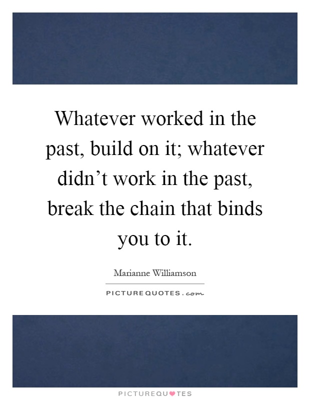 Whatever worked in the past, build on it; whatever didn't work in the past, break the chain that binds you to it Picture Quote #1