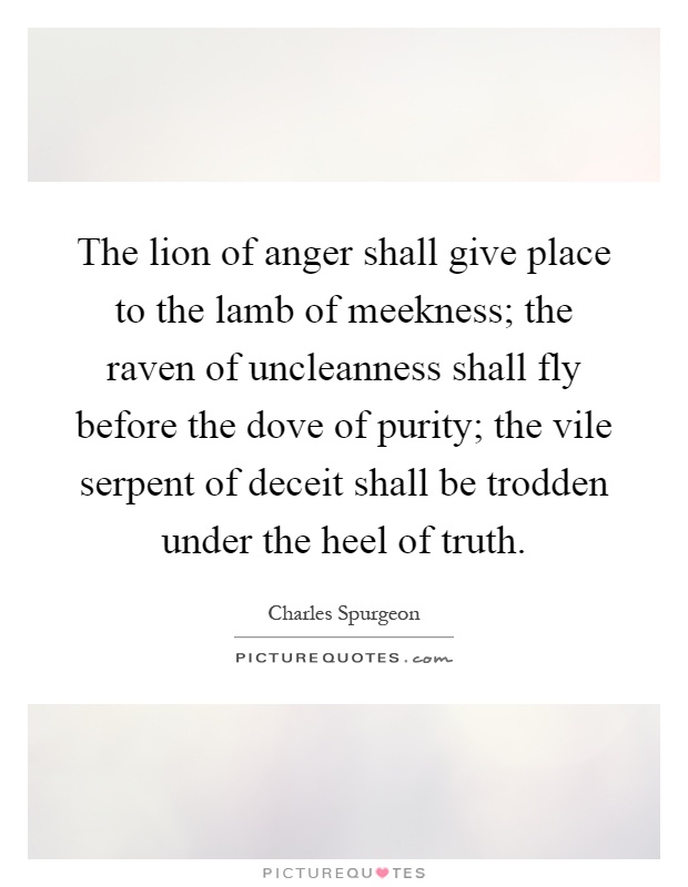 The lion of anger shall give place to the lamb of meekness; the raven of uncleanness shall fly before the dove of purity; the vile serpent of deceit shall be trodden under the heel of truth Picture Quote #1