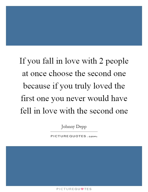 If you fall in love with 2 people at once choose the second one because if you truly loved the first one you never would have fell in love with the second one Picture Quote #1