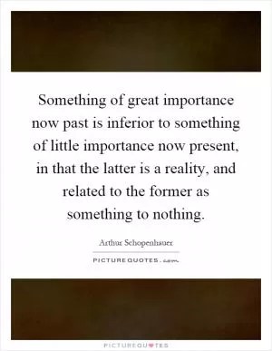 Something of great importance now past is inferior to something of little importance now present, in that the latter is a reality, and related to the former as something to nothing Picture Quote #1