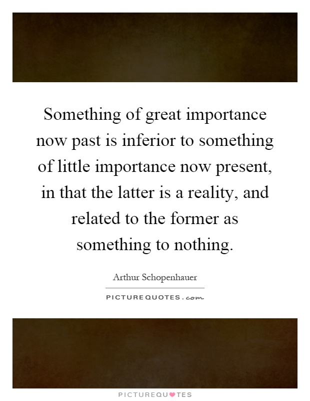 Something of great importance now past is inferior to something of little importance now present, in that the latter is a reality, and related to the former as something to nothing Picture Quote #1