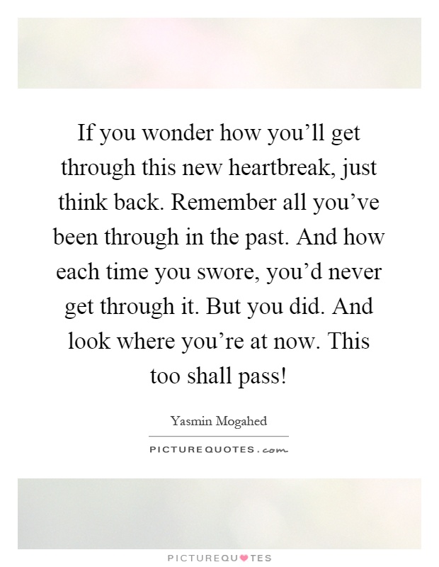 If you wonder how you'll get through this new heartbreak, just think back. Remember all you've been through in the past. And how each time you swore, you'd never get through it. But you did. And look where you're at now. This too shall pass! Picture Quote #1