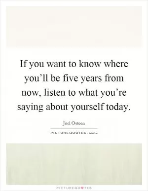 If you want to know where you’ll be five years from now, listen to what you’re saying about yourself today Picture Quote #1