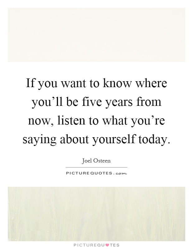 If you want to know where you'll be five years from now, listen to what you're saying about yourself today Picture Quote #1