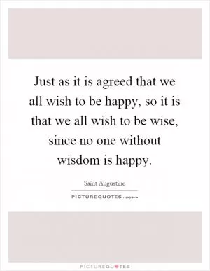 Just as it is agreed that we all wish to be happy, so it is that we all wish to be wise, since no one without wisdom is happy Picture Quote #1
