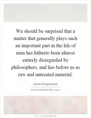 We should be surprised that a matter that generally plays such an important part in the life of man has hitherto been almost entirely disregarded by philosophers, and lies before us as raw and untreated material Picture Quote #1