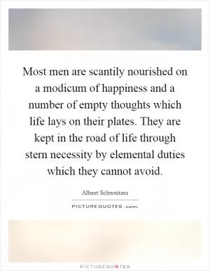 Most men are scantily nourished on a modicum of happiness and a number of empty thoughts which life lays on their plates. They are kept in the road of life through stern necessity by elemental duties which they cannot avoid Picture Quote #1