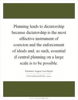 Planning leads to dictatorship because dictatorship is the most effective instrument of coercion and the enforcement of ideals and, as such, essential if central planning on a large scale is to be possible Picture Quote #1