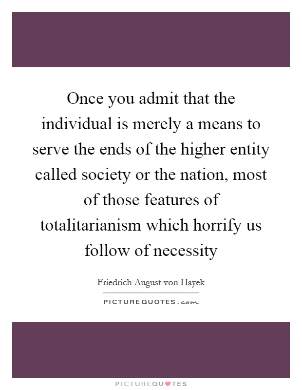 Once you admit that the individual is merely a means to serve the ends of the higher entity called society or the nation, most of those features of totalitarianism which horrify us follow of necessity Picture Quote #1