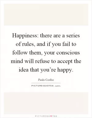 Happiness: there are a series of rules, and if you fail to follow them, your conscious mind will refuse to accept the idea that you’re happy Picture Quote #1