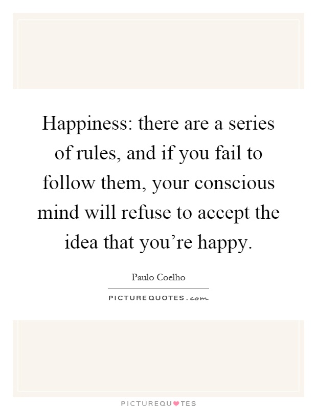 Happiness: there are a series of rules, and if you fail to follow them, your conscious mind will refuse to accept the idea that you're happy Picture Quote #1