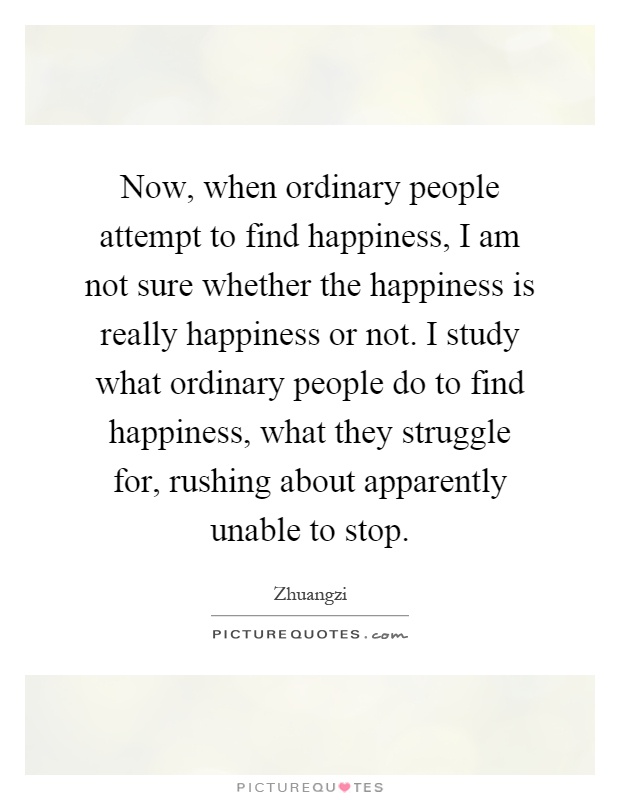 Now, when ordinary people attempt to find happiness, I am not sure whether the happiness is really happiness or not. I study what ordinary people do to find happiness, what they struggle for, rushing about apparently unable to stop Picture Quote #1