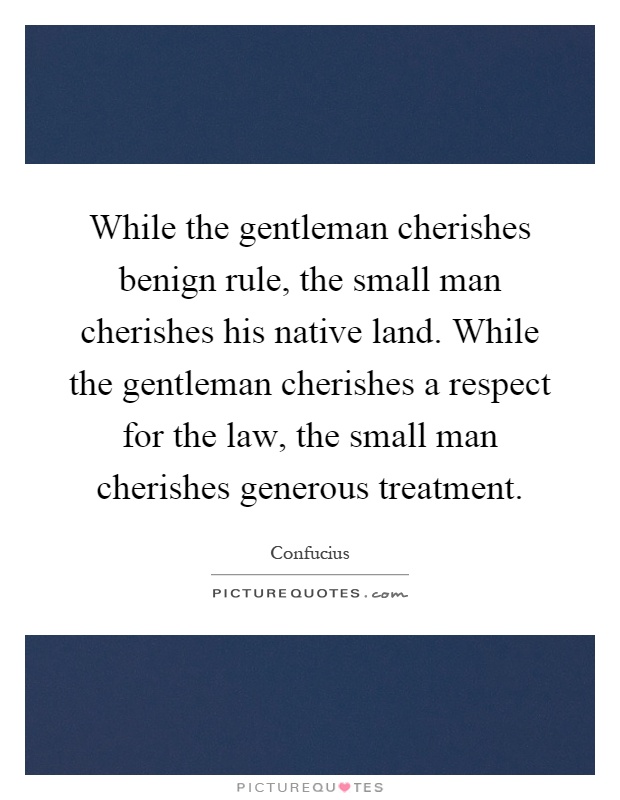 While the gentleman cherishes benign rule, the small man cherishes his native land. While the gentleman cherishes a respect for the law, the small man cherishes generous treatment Picture Quote #1