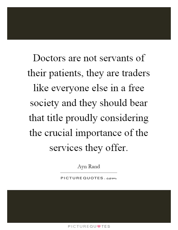 Doctors are not servants of their patients, they are traders like everyone else in a free society and they should bear that title proudly considering the crucial importance of the services they offer Picture Quote #1