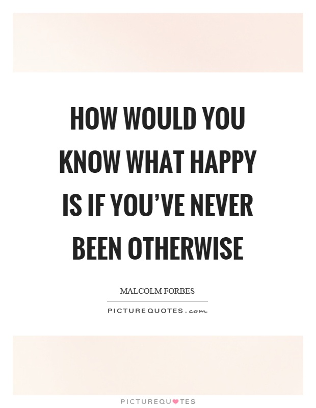 How would you know what happy is if you've never been otherwise Picture Quote #1