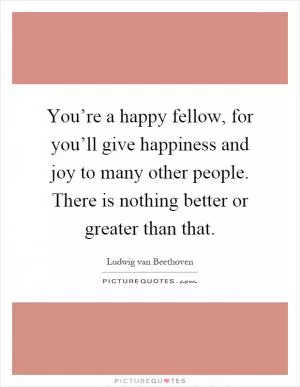 You’re a happy fellow, for you’ll give happiness and joy to many other people. There is nothing better or greater than that Picture Quote #1