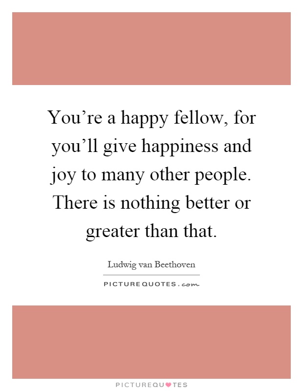 You're a happy fellow, for you'll give happiness and joy to many other people. There is nothing better or greater than that Picture Quote #1