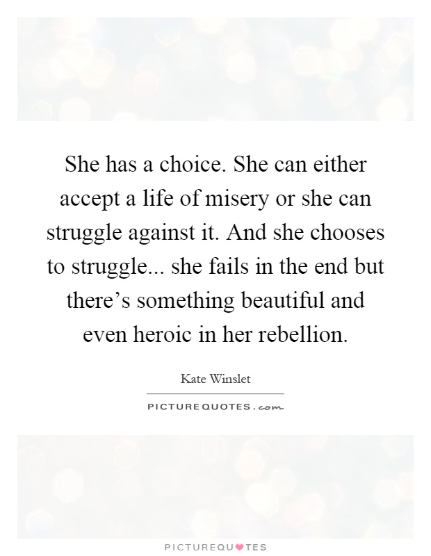 She has a choice. She can either accept a life of misery or she can struggle against it. And she chooses to struggle... she fails in the end but there's something beautiful and even heroic in her rebellion Picture Quote #1